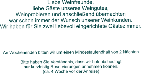 Liebe Weinfreunde,  liebe Gäste unseres Weingutes,  Weinprobieren und anschließend übernachten  war schon immer der Wunsch unserer Weinkunden. Wir haben für Sie zwei liebevoll eingerichtete Gästezimmer.              An Wochenenden bitten wir um einen Mindestaufendhalt von 2 Nächten  Bitte haben Sie Verständnis, dass wir betriebsbedingt  nur kurzfristig Reservierungen annehmen können.  (ca. 4 Woche vor der Anreise)